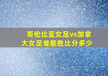 哥伦比亚女足vs加拿大女足谁能胜比分多少