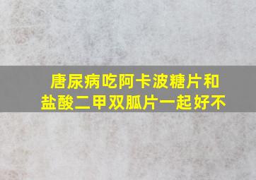 唐尿病吃阿卡波糖片和盐酸二甲双胍片一起好不