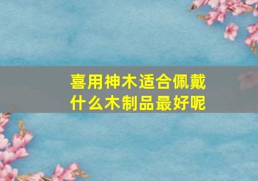 喜用神木适合佩戴什么木制品最好呢