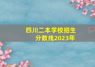 四川二本学校招生分数线2023年