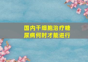 国内干细胞治疗糖尿病何时才能进行