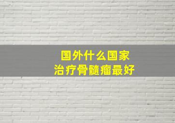 国外什么国家治疗骨髓瘤最好