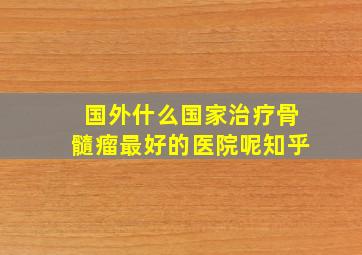 国外什么国家治疗骨髓瘤最好的医院呢知乎