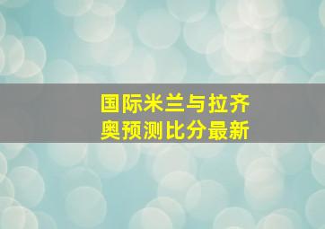 国际米兰与拉齐奥预测比分最新