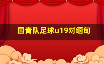 国青队足球u19对缅甸