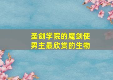 圣剑学院的魔剑使男主最欣赏的生物