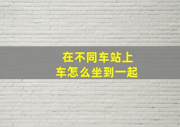 在不同车站上车怎么坐到一起