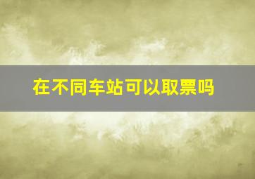 在不同车站可以取票吗