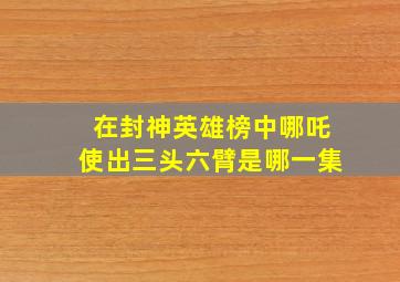 在封神英雄榜中哪吒使出三头六臂是哪一集