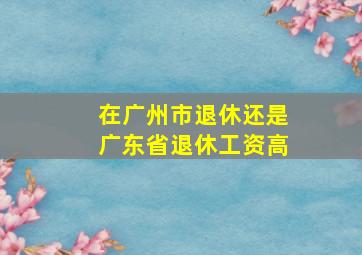 在广州市退休还是广东省退休工资高