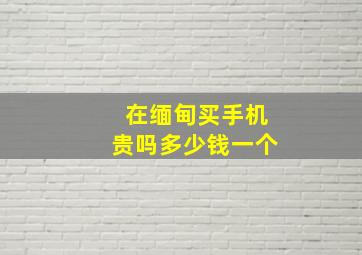 在缅甸买手机贵吗多少钱一个