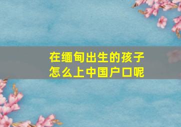 在缅甸出生的孩子怎么上中国户口呢