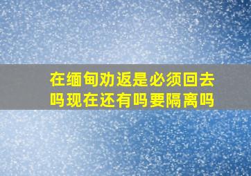 在缅甸劝返是必须回去吗现在还有吗要隔离吗