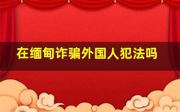 在缅甸诈骗外国人犯法吗