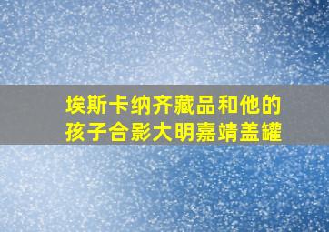 埃斯卡纳齐藏品和他的孩子合影大明嘉靖盖罐