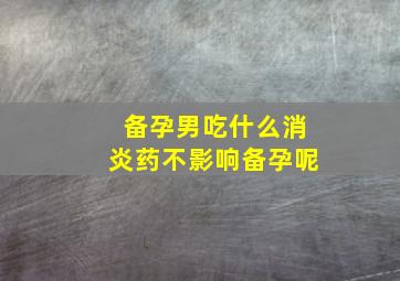 备孕男吃什么消炎药不影响备孕呢