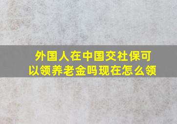 外国人在中国交社保可以领养老金吗现在怎么领