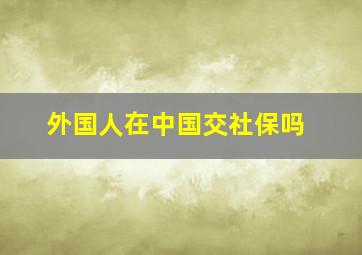 外国人在中国交社保吗