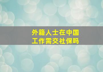 外籍人士在中国工作需交社保吗