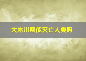 大冰川期能灭亡人类吗