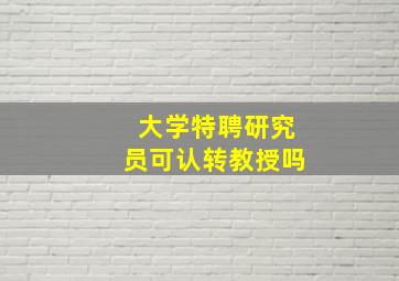 大学特聘研究员可认转教授吗