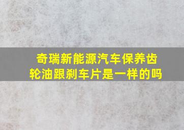 奇瑞新能源汽车保养齿轮油跟刹车片是一样的吗