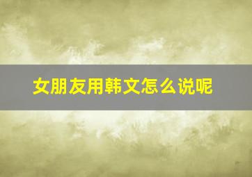 女朋友用韩文怎么说呢