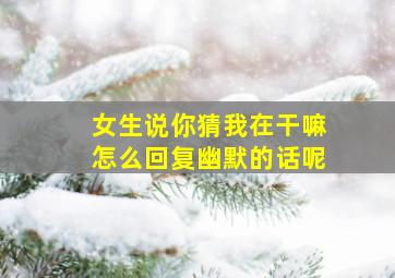 女生说你猜我在干嘛怎么回复幽默的话呢