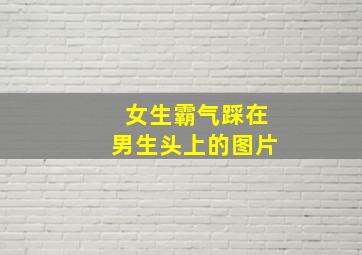 女生霸气踩在男生头上的图片