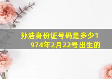 孙浩身份证号码是多少1974年2月22号出生的