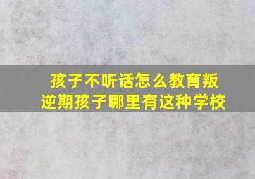 孩子不听话怎么教育叛逆期孩子哪里有这种学校