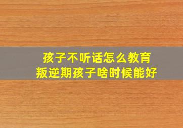 孩子不听话怎么教育叛逆期孩子啥时候能好