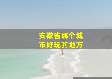 安徽省哪个城市好玩的地方