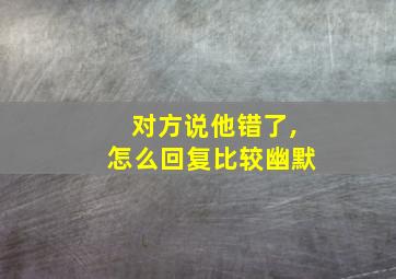 对方说他错了,怎么回复比较幽默