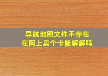 导航地图文件不存在在网上卖个卡能解解吗