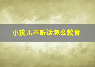 小孩儿不听话怎么教育