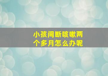 小孩间断咳嗽两个多月怎么办呢