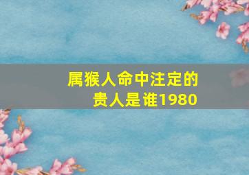 属猴人命中注定的贵人是谁1980