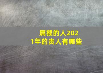 属猴的人2021年的贵人有哪些