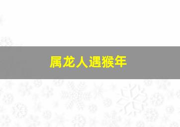 属龙人遇猴年