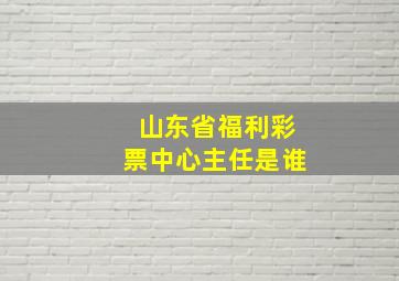 山东省福利彩票中心主任是谁