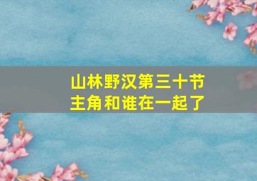 山林野汉第三十节主角和谁在一起了