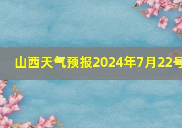 山西天气预报2024年7月22号