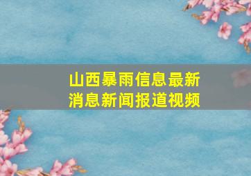 山西暴雨信息最新消息新闻报道视频