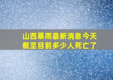 山西暴雨最新消息今天截至目前多少人死亡了