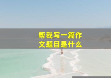 帮我写一篇作文题目是什么