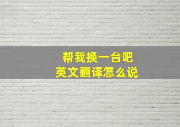 帮我换一台吧英文翻译怎么说