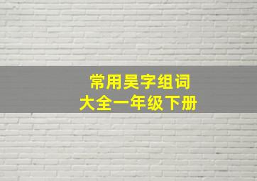 常用吴字组词大全一年级下册