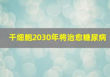 干细胞2030年将治愈糖尿病