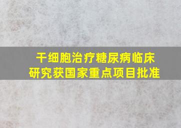 干细胞治疗糖尿病临床研究获国家重点项目批准